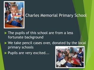 Charles Memorial Primary School
 The pupils of this school are from a less
fortunate background
 We take pencil cases over, donated by the local
primary schools
 Pupils are very excited...
 