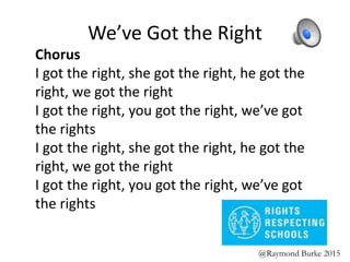 We’ve Got the Right
Chorus
I got the right, she got the right, he got the
right, we got the right
I got the right, you got the right, we’ve got
the rights
I got the right, she got the right, he got the
right, we got the right
I got the right, you got the right, we’ve got
the rights
@Raymond Burke 2015
 