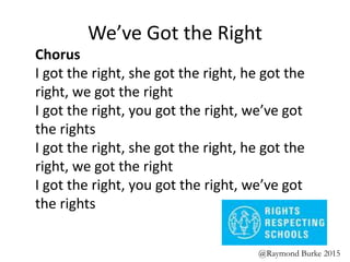 We’ve Got the Right
Chorus
I got the right, she got the right, he got the
right, we got the right
I got the right, you got the right, we’ve got
the rights
I got the right, she got the right, he got the
right, we got the right
I got the right, you got the right, we’ve got
the rights
@Raymond Burke 2015
 