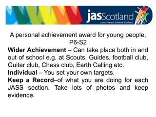 JASS logo
A personal achievement award for young people,
P6-S2
Wider Achievement – Can take place both in and
out of school e.g. at Scouts, Guides, football club,
Guitar club, Chess club, Earth Calling etc.
Individual – You set your own targets.
Keep a Record–of what you are doing for each
JASS section. Take lots of photos and keep
evidence.
 