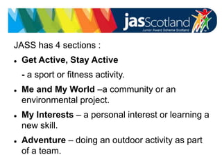 JASS logo
JASS has 4 sections :
 Get Active, Stay Active
- a sport or fitness activity.
 Me and My World –a community or an
environmental project.
 My Interests – a personal interest or learning a
new skill.
 Adventure – doing an outdoor activity as part
of a team.
 
