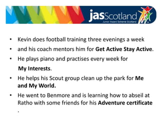 • Kevin does football training three evenings a week
• and his coach mentors him for Get Active Stay Active.
• He plays piano and practises every week for
My Interests.
• He helps his Scout group clean up the park for Me
and My World.
• He went to Benmore and is learning how to abseil at
Ratho with some friends for his Adventure certificate
.
 