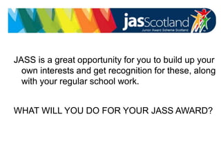 JASS logo
JASS is a great opportunity for you to build up your
own interests and get recognition for these, along
with your regular school work.
WHAT WILL YOU DO FOR YOUR JASS AWARD?
 