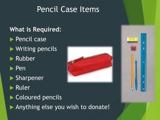 Pencil Case Items
What is Required:
 Pencil case
 Writing pencils
 Rubber
 Pen
 Sharpener
 Ruler
 Coloured pencils
 Anything else you wish to donate!
 