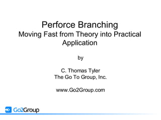 Perforce Branching Moving Fast from Theory into Practical Application by C. Thomas Tyler The Go To Group, Inc. www.Go2Group.com 