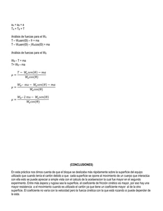 aA = a B = a
TA = TB = T
Análisis de fuerzas para el WA
T – WAsen(Θ) – fr = ma
T – WAsen(Θ) – μWAcos(Θ) = ma
Análisis de fuerzas para el WB
WB – T = ma
T= WB – ma

(CONCLUSIONES)
En esta práctica nos dimos cuenta de que el bloque se deslizaba más rápidamente sobre la superficie del equipo
utilizado que cuando tenía el cartón debido a que cada superficie se opone al movimiento de un cuerpo que interactúa
con ella esto se puede apreciar a simple vista con el calculo de la acelaeracion la cual fue mayor en el segundo
experimento. Entre más áspera y rugosa sea la superficie, el coeficiente de fricción cinético es mayor, por eso hay una
mayor resistencia a el movimiento cuando es utilizado el cartón ya que tiene un coeficiente mayor al de la otra
superficie. El coeficiente no varía con la velocidad pero la fuerza cinética con la que está rozando si puede depender de
la esta.

 