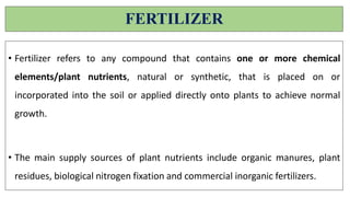 FERTILIZER
• Fertilizer refers to any compound that contains one or more chemical
elements/plant nutrients, natural or synthetic, that is placed on or
incorporated into the soil or applied directly onto plants to achieve normal
growth.
• The main supply sources of plant nutrients include organic manures, plant
residues, biological nitrogen fixation and commercial inorganic fertilizers.
 
