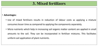 3. Mixed fertilizers
• Advantages:
• Use of mixed fertilisers results in reduction of labour costs as applying a mixture
consumes lesser time as compared to applying the components separately.
• Micro nutrients which help in increasing soil organic matter content are applied in small
amounts to the soil. They can be incorporated in fertiliser mixtures. This facilitates
uniform soil application of plant nutrients.
 