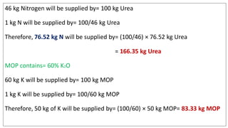46 kg Nitrogen will be supplied by= 100 kg Urea
1 kg N will be supplied by= 100/46 kg Urea
Therefore, 76.52 kg N will be supplied by= (100/46) × 76.52 kg Urea
= 166.35 kg Urea
MOP contains= 60% K2O
60 kg K will be supplied by= 100 kg MOP
1 kg K will be supplied by= 100/60 kg MOP
Therefore, 50 kg of K will be supplied by= (100/60) × 50 kg MOP= 83.33 kg MOP
 
