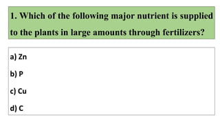 1. Which of the following major nutrient is supplied
to the plants in large amounts through fertilizers?
a) Zn
b) P
c) Cu
d) C
 