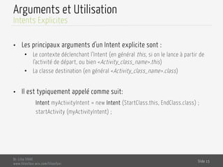 Arguments et Utilisation
•  Les principaux arguments d’un Intent explicite sont :
•  Le contexte déclenchant l’Intent (en général this, si on le lance à partir de
l’activité de départ, ou bien <Activity_class_name>.this)
•  La classe destination (en général <Activity_class_name>.class)
•  Il est typiquement appelé comme suit:
Intent myActivityIntent = new Intent (StartClass.this, EndClass.class) ;
startActivity (myActivityIntent) ;
Dr. Lilia SFAXI
www.liliasfaxi.wix.com/liliasfaxi
Slide 15
Intents Explicites
 