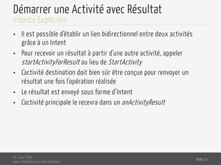 Démarrer une Activité avec Résultat
•  Il est possible d’établir un lien bidirectionnel entre deux activités
grâce à un Intent
•  Pour recevoir un résultat à partir d’une autre activité, appeler
startActivityForResult au lieu de StartActivity
•  L’activité destination doit bien sûr être conçue pour renvoyer un
résultat une fois l’opération réalisée
•  Le résultat est envoyé sous forme d’Intent
•  L’activité principale le recevra dans un onActivityResult
Dr. Lilia SFAXI
www.liliasfaxi.wix.com/liliasfaxi
Slide 17
Intents Explicites
 