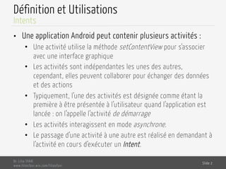 Définition et Utilisations
•  Une application Android peut contenir plusieurs activités :
•  Une activité utilise la méthode setContentView pour s’associer
avec une interface graphique
•  Les activités sont indépendantes les unes des autres,
cependant, elles peuvent collaborer pour échanger des données
et des actions
•  Typiquement, l’une des activités est désignée comme étant la
première à être présentée à l’utilisateur quand l’application est
lancée : on l’appelle l’activité de démarrage
•  Les activités interagissent en mode asynchrone.
•  Le passage d’une activité à une autre est réalisé en demandant à
l’activité en cours d’exécuter un Intent.
Dr. Lilia SFAXI
www.liliasfaxi.wix.com/liliasfaxi
Slide 2
Intents
 