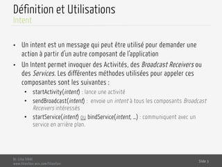 Définition et Utilisations
•  Un intent est un message qui peut être utilisé pour demander une
action à partir d’un autre composant de l’application
•  Un Intent permet invoquer des Activités, des Broadcast Receivers ou
des Services. Les différentes méthodes utilisées pour appeler ces
composantes sont les suivantes :
•  startActivity(intent) : lance une activité
•  sendBroadcast(intent) : envoie un intent à tous les composants Broadcast
Receivers intéressés
•  startService(intent) ou bindService(intent, …) : communiquent avec un
service en arrière plan.
Dr. Lilia SFAXI
www.liliasfaxi.wix.com/liliasfaxi
Slide 3
Intent
 