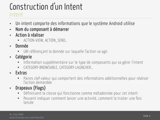 Construction d’un Intent
•  Un intent comporte des informations que le système Android utilise
•  Nom du composant à démarrer
•  Action à réaliser
•  ACTION-VIEW, ACTION_SEND…
•  Donnée
•  URI référençant la donnée sur laquelle l’action va agir
•  Catégorie
•  Information supplémentaire sur le type de composants qui va gérer l’intent
•  CATEGORY-BROWSABLE, CATEGORY-LAUNCHER…
•  Extras
•  Paires clef-valeur qui comportent des informations additionnelles pour réaliser
l’action demandée
•  Drapeaux (Flags)
•  Définissent la classe qui fonctionne comme métadonnée pour cet intent
•  Peuvent indiquer comment lancer une activité, comment la traiter une fois
lancée
Dr. Lilia SFAXI
www.liliasfaxi.wix.com/liliasfaxi
Slide 4
Intent
 
