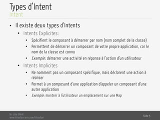 Types d’Intent
•  Il existe deux types d’Intents
•  Intents Explicites:
•  Spécifient le composant à démarrer par nom (nom complet de la classe)
•  Permettent de démarrer un composant de votre propre application, car le
nom de la classe est connu
•  Exemple: démarrer une activité en réponse à l’action d’un utilisateur
•  Intents Implicites
•  Ne nomment pas un composant spécifique, mais déclarent une action à
réaliser
•  Permet à un composant d’une application d’appeler un composant d’une
autre application
•  Exemple: montrer à l’utilisateur un emplacement sur une Map
Dr. Lilia SFAXI
www.liliasfaxi.wix.com/liliasfaxi
Slide 5
Intent
 