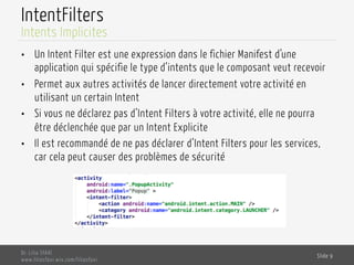 IntentFilters
•  Un Intent Filter est une expression dans le fichier Manifest d’une
application qui spécifie le type d’intents que le composant veut recevoir
•  Permet aux autres activités de lancer directement votre activité en
utilisant un certain Intent
•  Si vous ne déclarez pas d’Intent Filters à votre activité, elle ne pourra
être déclenchée que par un Intent Explicite
•  Il est recommandé de ne pas déclarer d’Intent Filters pour les services,
car cela peut causer des problèmes de sécurité
Dr. Lilia SFAXI
www.liliasfaxi.wix.com/liliasfaxi
Slide 9
Intents Implicites
 