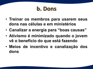 • Treinar os membros para usarem seus
  dons nas células e em ministérios
• Canalizar a energia para “boas causas”
• Ativismo é minimizado quando o jovem
  vê o benefício do que está fazendo
• Meios de incentivo e canalização dos
  dons
 