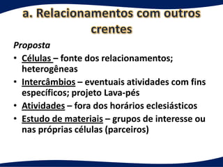 Proposta
• Células – fonte dos relacionamentos;
  heterogêneas
• Intercâmbios – eventuais atividades com fins
  específicos; projeto Lava-pés
• Atividades – fora dos horários eclesiásticos
• Estudo de materiais – grupos de interesse ou
  nas próprias células (parceiros)
 