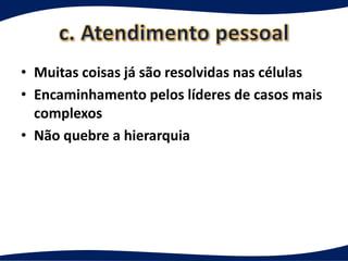 • Muitas coisas já são resolvidas nas células
• Encaminhamento pelos líderes de casos mais
  complexos
• Não quebre a hierarquia
 