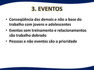 • Conseqüência das demais e não a base do
  trabalho com jovens e adolescentes
• Eventos sem treinamento e relacionamentos
  são trabalho dobrado
• Pessoas e não eventos são a prioridade
 