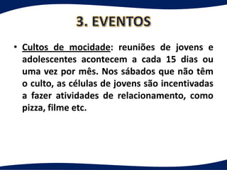 • Cultos de mocidade: reuniões de jovens e
  adolescentes acontecem a cada 15 dias ou
  uma vez por mês. Nos sábados que não têm
  o culto, as células de jovens são incentivadas
  a fazer atividades de relacionamento, como
  pizza, filme etc.
 