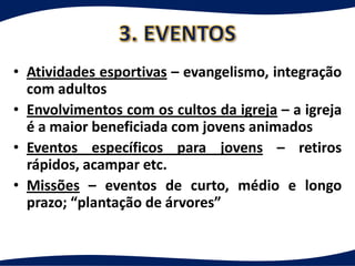 • Atividades esportivas – evangelismo, integração
  com adultos
• Envolvimentos com os cultos da igreja – a igreja
  é a maior beneficiada com jovens animados
• Eventos específicos para jovens – retiros
  rápidos, acampar etc.
• Missões – eventos de curto, médio e longo
  prazo; “plantação de árvores”
 