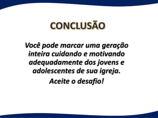 Você pode marcar uma geração
 inteira cuidando e motivando
 adequadamente dos jovens e
   adolescentes de sua igreja.
        Aceite o desafio!
 