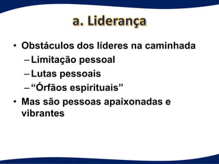 • Obstáculos dos líderes na caminhada
   – Limitação pessoal
   – Lutas pessoais
   – “Órfãos espirituais”
• Mas são pessoas apaixonadas e
  vibrantes
 