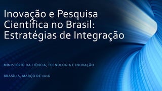 Inovação e Pesquisa
Científica no Brasil:
Estratégias de Integração
MINISTÉRIO DA CIÊNCIA, TECNOLOGIA E INOVAÇÃO
BRASÍLIA, MARÇO DE 2016
 