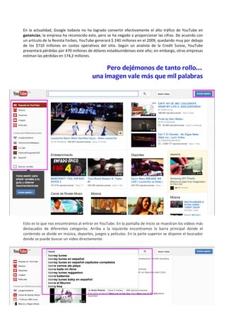 En	
   la	
   actualidad,	
   Google	
   todavía	
   no	
   ha	
   logrado	
   convertir	
   efectivamente	
   el	
   alto	
   tráfico	
   de	
   YouTube	
   en	
  
ganancias;	
  la	
  empresa	
  ha	
  reconocido	
  esto,	
  pero	
  se	
  ha	
  negado	
  a	
  proporcionar	
  las	
  cifras.	
  De	
  acuerdo	
  con	
  
un	
   artículo	
   de	
   la	
   Revista	
   Forbes,	
   YouTube	
   generará	
   $	
   240	
   millones	
   en	
   el	
   2009,	
   quedando	
   muy	
   por	
   debajo	
  
de	
   los	
   $710	
   millones	
   en	
   costos	
   operativos	
   del	
   sitio.	
   Según	
   un	
   analista	
   de	
   la	
   Credit	
   Suisse,	
   YouTube	
  
presentará	
  pérdidas	
  por	
  470	
  millones	
  de	
  dólares	
  estadounidenses	
  este	
  año;	
  sin	
  embargo,	
  otras	
  empresas	
  
estiman	
  las	
  pérdidas	
  en	
  174,2	
  millones.	
  
	
  
                                                                          Pero	
  dejémonos	
  de	
  tanto	
  rollo…	
  
                                                                  una	
  imagen	
  vale	
  más	
  que	
  mil	
  palabras	
  
                                                                                                                        	
  
     	
  




	
  
Esto	
  es	
  lo	
  que	
  nos	
  encontramos	
  al	
  entrar	
  en	
  YouTube.	
  En	
  la	
  pantalla	
  de	
  inicio	
  se	
  muestran	
  los	
  videos	
  más	
  
destacados	
   de	
   diferentes	
   categorías.	
   Arriba	
   a	
   la	
   izquierda	
   encontramos	
   la	
   barra	
   principal	
   donde	
   el	
  
contenido	
  se	
  divide	
  en	
  música,	
  deportes,	
  juegos	
  y	
  películas.	
  En	
  la	
  parte	
  superior	
  se	
  dispone	
  el	
  buscador	
  
donde	
  se	
  puede	
  buscar	
  un	
  video	
  directamente.	
  	
               	
  
	
  
 