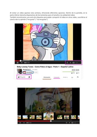 Al	
   visitar	
   un	
   video	
   aparece	
   esta	
   ventana,	
   ofreciendo	
   diferentes	
   opciones.	
   Dentro	
   de	
   la	
   pantalla,	
   en	
   la	
  
parte	
  inferior	
  derecha	
  disponemos	
  de	
  herramientas	
  para	
  el	
  tamaño	
  y	
  la	
  calidad	
  del	
  video.	
  	
  
También	
   encontramos	
   una	
   serie	
   de	
   etiquetas	
   para	
   poder	
   compartir	
   el	
   video	
   en	
   otras	
   redes,	
   suscribirse	
   al	
  
canal	
  o	
  dar	
  tu	
  opinión	
  (“me	
  gusta”	
  /	
  “no	
  me	
  gusta”).	
  




	
  
	
  
	
  
	
  
	
  
	
  
	
  
	
  
	
  
	
  
	
  
	
  
	
  
	
  
	
  
	
  
	
  
	
  
	
  
	
  
 