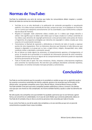 Normas	
  de	
  YouTube:	
  
	
  
YouTube	
   ha	
   establecido	
   una	
   serie	
   de	
   normas	
   que	
   todos	
   los	
   consumidores	
   deben	
   respetar	
   y	
   cumplir.	
  
Dentro	
  de	
  todas	
  las	
  normas	
  las	
  más	
  destacables	
  son:	
  
	
  
     • YouTube	
   no	
   es	
   un	
   sitio	
   destinado	
   a	
   la	
   publicación	
   de	
   contenido	
   pornográfico	
   o	
   sexualmente	
  
          explícito.	
  Si	
  tu	
  vídeo	
  incluye	
  contenido	
  de	
  ese	
  tipo,	
  aunque	
  sea	
  tuyo,	
  no	
  lo	
  publiques	
  en	
  YouTube.	
  
          Ten	
  en	
  cuenta	
  que	
  trabajamos	
  estrechamente	
  con	
  las	
  autoridades	
  y	
  que	
  notificaremos	
  cualquier	
  
          tipo	
  de	
  abuso	
  de	
  menores.	
  	
  
     • Respeta	
   el	
   copyright.	
   Sube	
   solamente	
   vídeos	
   creados	
   por	
   ti	
   o	
   vídeos	
   que	
   tengas	
   derecho	
   a	
  
          utilizar.	
  Esto	
  significa	
  que	
  no	
  debes	
  subir	
  vídeos	
  que	
  no	
  hayas	
  creado	
  tú	
  ni	
  utilizar	
  contenido	
  en	
  
          tus	
   vídeos	
   cuyos	
   derechos	
   de	
   copyright	
   pertenezcan	
   a	
   otra	
   persona	
   (tales	
   como	
   pistas	
   de	
   música	
  
          o	
   fragmentos	
   de	
   programas	
   protegidos	
   por	
   derechos	
   de	
   copyright)	
   ni	
   vídeos	
   creados	
   por	
   otros	
  
          usuarios	
  sin	
  la	
  autorización	
  necesaria.	
  
     • Fomentamos	
   la	
   libertad	
   de	
   expresión	
   y	
   defendemos	
   el	
   derecho	
   de	
   todo	
   el	
   mundo	
   a	
   expresar	
  
          puntos	
  de	
  vista	
  impopulares.	
  Pero	
  no	
  toleramos	
  discursos	
  que	
  fomenten	
  el	
  odio	
  (discursos	
  que	
  
          ataquen	
   o	
   degraden	
   a	
   un	
   grupo	
   por	
   su	
   raza	
   u	
   origen	
   étnico,	
   religión,	
   discapacidad,	
   sexo,	
   edad,	
  
          condición	
  militar	
  o	
  identidad	
  u	
  orientación	
  sexual).	
  
     • No	
   se	
   toleran	
   en	
   modo	
   alguno	
   las	
   amenazas,	
   el	
   comportamiento	
   agresivo,	
   el	
   hostigamiento,	
   el	
  
          acoso,	
  la	
  invasión	
  de	
  la	
  privacidad	
  ni	
  la	
  revelación	
  de	
  información	
  personal	
  de	
  otros	
  miembros.	
  
          Cualquier	
  persona	
  que	
  incurra	
  en	
  alguno	
  de	
  los	
  comportamientos	
  anteriores	
  puede	
  ser	
  expulsada	
  
          de	
  forma	
  permanente	
  de	
  YouTube.	
  
     • Todo	
  el	
  mundo	
  odia	
  el	
  spam.	
  No	
  crees	
  miniaturas,	
  títulos,	
  etiquetas	
  o	
  descripciones	
  engañosos	
  
          para	
  aumentar	
  las	
  reproducciones.	
  No	
  está	
  bien	
  que	
  publiques	
  abundante	
  contenido	
  repetitivo,	
  
          no	
  deseado	
  o	
  sin	
  orientar	
  (incluidos	
  mensajes	
  privados	
  y	
  comentarios).	
  

	
  

                                                                                                                         Conclusión:	
  
                                                                                                                                    	
  
YouTube	
  es	
  una	
  herramienta	
  que	
  ha	
  causado	
  en	
  la	
  sociedad	
  un	
  cambio	
  ya	
  que	
  con	
  su	
  aparición	
  ayuda	
  a	
  
los	
  usuarios	
  a	
  encontrar	
  contenidos	
  de	
  interés	
  y	
  además,	
  gracias	
  a	
  los	
  acuerdos	
  que	
  ha	
  firmado	
  en	
  los	
  
últimos	
  años	
  	
  con	
  grandes	
  compañías	
  como:	
  Sony,	
  Warner	
  Music,	
  Universal	
  Music	
  Group	
  y	
  la	
  CBS.	
  
YouTube	
  también	
  sirve	
  para	
  que	
  estas	
  compañías	
  puedan	
  publicitarse	
  y	
  darse	
  a	
  conocer	
  a	
  los	
  demás;	
  
cosa	
  que	
  por	
  uno	
  mismo	
  es	
  más	
  complicado.	
  Así	
  mismo	
  también	
  facilita	
  y	
  ayuda	
  a	
  cuidar	
  los	
  derechos	
  de	
  
autor.	
  	
  
	
  
No	
  sólo	
  ayuda	
  a	
  las	
  compañías	
  sino	
  que	
  también	
  ha	
  ayudado	
  a	
  personas	
  que	
  no	
  son	
  famosas	
  a	
  ganar	
  
fama	
  y	
  así	
  convertirse	
  en	
  celebridades.	
  Es	
  el	
  caso	
  de	
  Justin	
  Bieber	
  que	
  comenzó	
  publicando	
  videos	
  en	
  
YouTube	
  de	
  él	
  cantado	
  y	
  hoy	
  en	
  día	
  es	
  una	
  de	
  las	
  personas	
  más	
  conocidas	
  por	
  todo	
  el	
  mundo.	
  	
  
	
  
Es	
  así,	
  como	
  YouTube	
  es	
  una	
  de	
  las	
  webs	
  más	
  completas	
  y	
  a	
  la	
  vez	
  sencillas	
  ya	
  que	
  con	
  un	
  poco	
  de	
  
conocimiento	
  se	
  pueden	
  hacer	
  cosas	
  increíbles.	
  	
  
	
  
	
  
	
  
	
  
	
  
                                                                                                                       Miriam	
  Carné	
  y	
  Marta	
  Ventero.	
  	
  
 