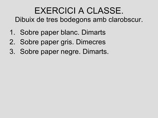 EXERCICI A CLASSE. Dibuix de tres bodegons amb clarobscur. Sobre paper blanc. Dimarts Sobre paper gris. Dimecres Sobre paper negre. Dimarts.