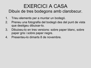 EXERCICI A CASA Dibuix de tres bodegons amb clarobscur. Trieu elements per a muntar un bodegó. Preneu una fotografia del bodegó des del punt de vista que desitgeu dibuixar-lo. Dibuixeu-lo en tres versions: sobre paper blanc, sobre paper gris i sobre paper negre. Presenteu-lo dimarts 8 de novembre.