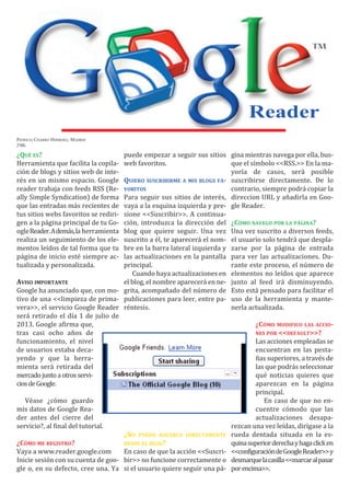 Reader

                                    puede empezar a seguir sus sitios gina mientras navega por ella, bus-
Herramienta que facilita la copila- web favoritos.                      que el símbolo <<RSS.>> En la ma-
ción de blogs y sitios web de inte-                                     yoría de casos, será posible
PATRICIA CHARRO HERRERA; MADRID
2ºBL




rés en un mismo espacio. Google     QUIERO SUSCRIBIRME A MIS BLOGS FA- suscribirse directamente. De lo
¿QUÉ ES?



reader trabaja con feeds RSS (Re-                                       contrario, siempre podrá copiar la
ally Simple Syndication) de forma   Para seguir sus sitios de interés, direccion URL y añadirla en Goo-
que las entradas más recientes de   vaya a la esquina izquierda y pre- gle Reader.
tus sitios webs favoritos se rediri-sione <<Suscribir>>. A continua-
                                    VORITOS




gen a la página principal de tu Go- ción, introduzca la dirección del ¿CÓMO NAVEGO POR LA PÁGINA?
ogleReader.Además,la herramienta    blog que quiere seguir. Una vez Una vez suscrito a diversos feeds,
realiza un seguimiento de los ele-  suscrito a él, te aparecerá el nom- el usuario solo tendrá que despla-
mentos leídos de tal forma que tu   bre en la barra lateral izquierda y zarse por la página de entrada
página de inicio esté siempre ac-   las actualizaciones en la pantalla para ver las actualizaciones. Du-
tualizada y personalizada.          principal.                          rante este proceso, el número de
                                       Cuando haya actualizaciones en elementos no leídos que aparece
                                    el blog, el nombre aparecerá en ne- junto al feed irá disminuyendo.
Google ha anunciado que, con mo- grita, acompañado del número de Esto está pensado para facilitar el
tivo de una <<limpieza de prima- publicaciones para leer, entre pa- uso de la herramienta y mante-
vera>>, el servicio Google Reader réntesis.                             nerla actualizada.
AVISO IMPORTANTE



será retirado el día 1 de julio de
2013. Google afirma que,
tras casi ocho años de
funcionamiento, el nivel                                                         Las acciones empleadas se
de usuarios estaba deca-                                                         encuentran en las pesta-
                                                                                 ¿CÓMO MODIFICO LAS ACCIO-



yendo y que la herra-                                                            ñas superiores, a través de
                                                                                 NES POR <<DEFAULT>>?




mienta será retirada del                                                         las que podrás seleccionar
mercado junto a otros servi-                                                     qué noticias quieres que
cios de Google.                                                                  aparezcan en la página
                                                                                 principal.
   Véase ¿cómo guardo                                                               En caso de que no en-
mis datos de Google Rea-                                                         cuentre cómodo que las
der antes del cierre del                                                         actualizaciones desapa-
servicio?, al final del tutorial.                                       rezcan una vez leídas, dirígase a la
                                    ¿NO PUEDO HACERLO DIRECTAMENTE rueda dentada situada en la es-
                                                                        quina superior derecha y haga click en
Vaya a www.reader.google.com        En caso de que la acción <<Suscri- <<configuracióndeGoogleReader>>y
Inicie sesión con su cuenta de goo- bir>> no funcione correctamente o desmarquelacasilla<<marcaralpasar
gle o, en su defecto, cree una. Ya si el usuario quiere seguir una pá- por encima>>.
¿CÓMO ME REGISTRO?                  DESDE EL BLOG?
 