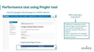 Performance test using Pingler tool
Indexing is important as the
search engine results depend
on it and this will get the
website ranked in the search
engine.
If your website is not indexed,
then it won’t show up in search
engine results.
Result of google indexed pages for DMND website
Why indexing is
important?
 