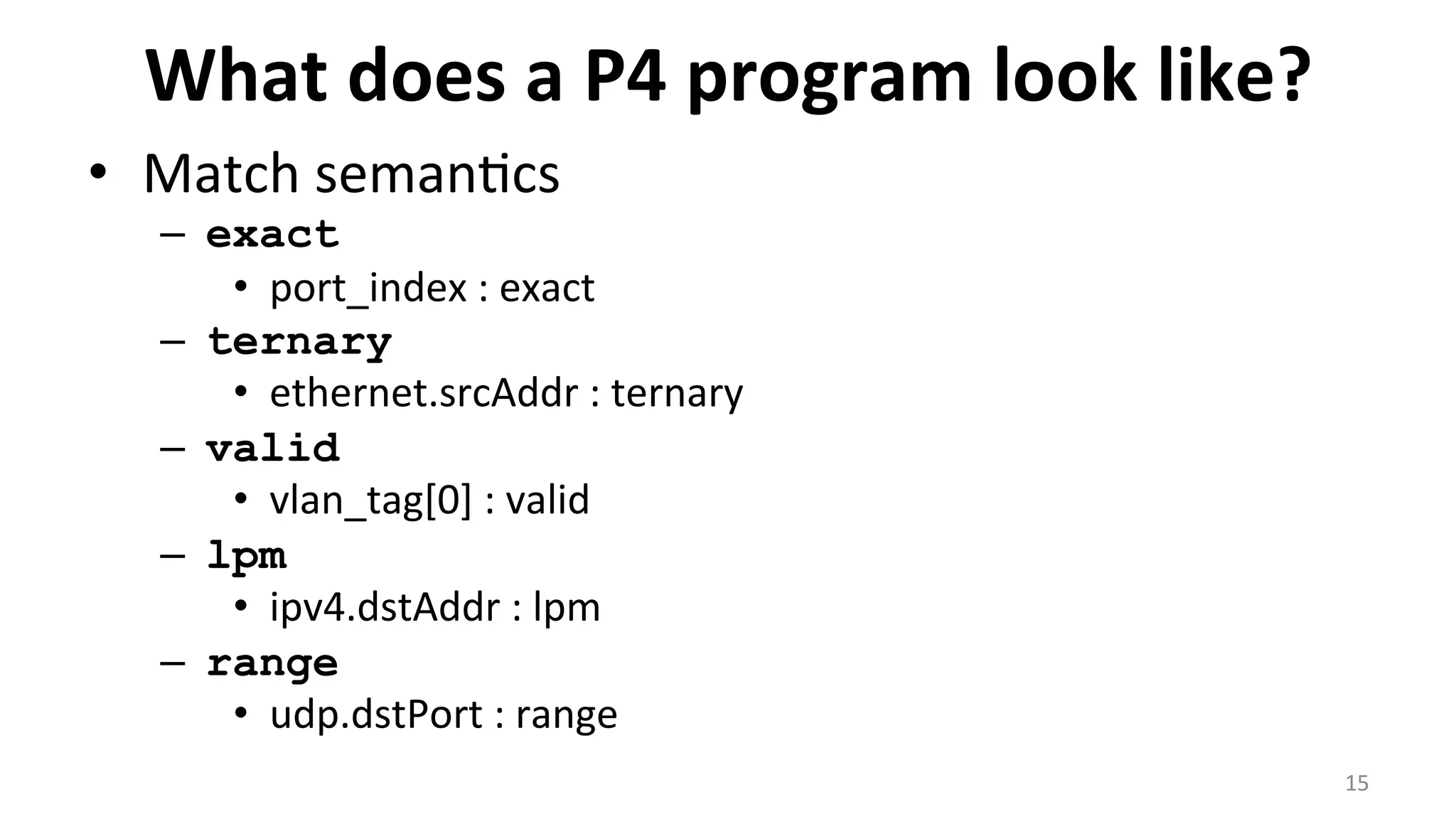 What	
  does	
  a	
  P4	
  program	
  look	
  like?	
  
•  Match	
  seman<cs	
  
–  exact
•  port_index	
  :	
  exact	
  
–  ternary
•  ethernet.srcAddr	
  :	
  ternary	
  
–  valid
•  vlan_tag[0]	
  :	
  valid	
  
–  lpm	
  
•  ipv4.dstAddr	
  :	
  lpm	
  
–  range
•  udp.dstPort	
  :	
  range	
  
15	
  
 