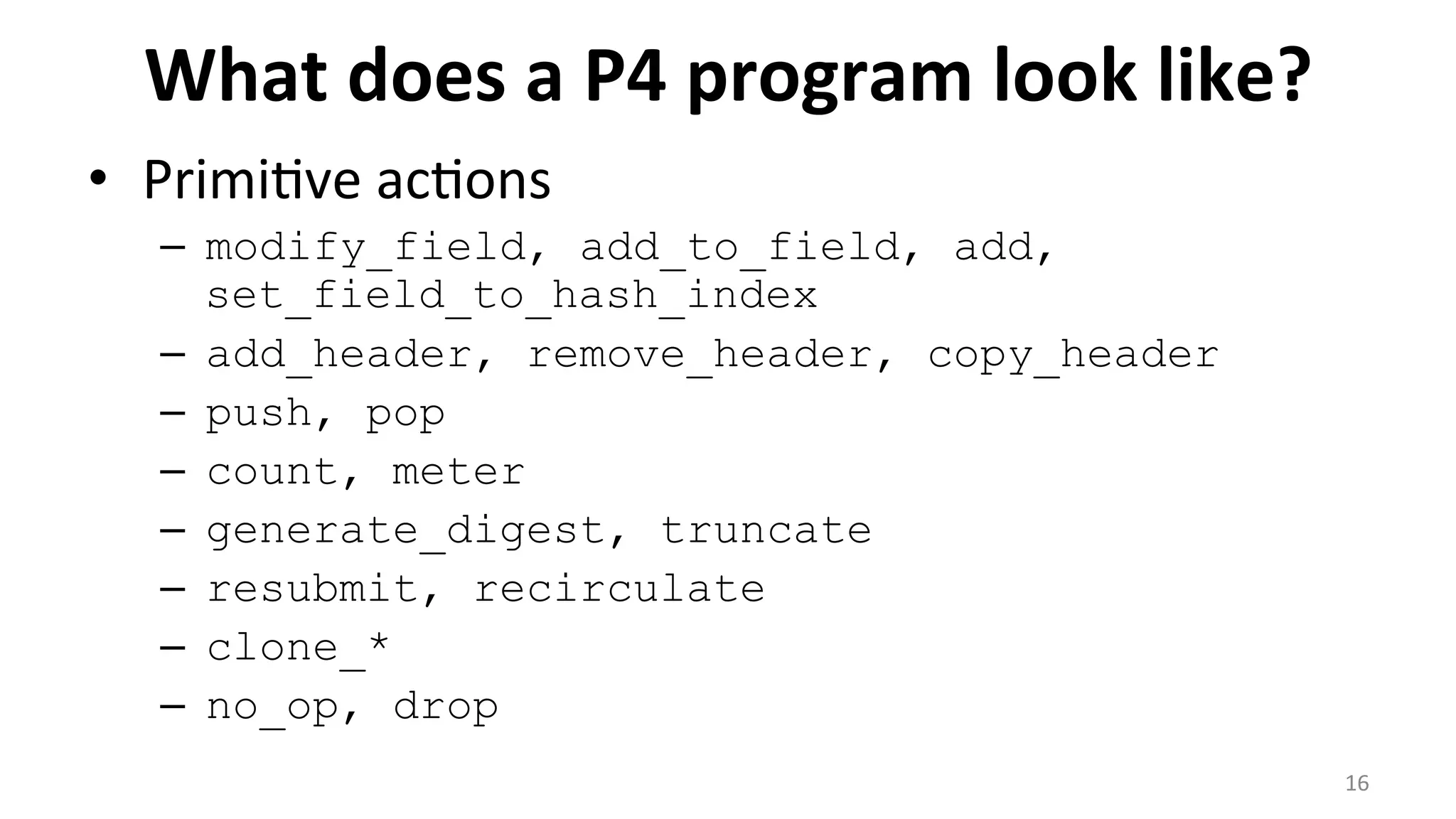 What	
  does	
  a	
  P4	
  program	
  look	
  like?	
  
•  Primi<ve	
  ac<ons	
  
–  modify_field, add_to_field, add,
set_field_to_hash_index
–  add_header, remove_header, copy_header
–  push, pop
–  count, meter
–  generate_digest, truncate
–  resubmit, recirculate
–  clone_*
–  no_op, drop
	
   16	
  
 
