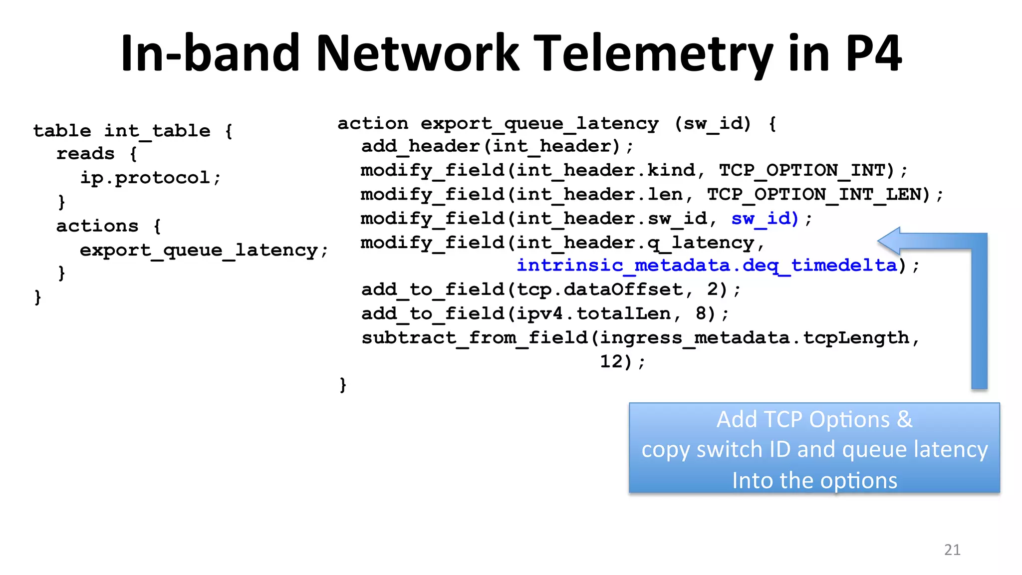 In-­‐band	
  Network	
  Telemetry	
  in	
  P4	
  
21	
  
table int_table {
reads {
ip.protocol;
}
actions {
export_queue_latency;
}
}
Add	
  TCP	
  Op<ons	
  &	
  
copy	
  switch	
  ID	
  and	
  queue	
  latency	
  
Into	
  the	
  op<ons	
  
action export_queue_latency (sw_id) {
add_header(int_header);
modify_field(int_header.kind, TCP_OPTION_INT);
modify_field(int_header.len, TCP_OPTION_INT_LEN);
modify_field(int_header.sw_id, sw_id);
modify_field(int_header.q_latency,
intrinsic_metadata.deq_timedelta);
add_to_field(tcp.dataOffset, 2);
add_to_field(ipv4.totalLen, 8);
subtract_from_field(ingress_metadata.tcpLength,
12);
}
 