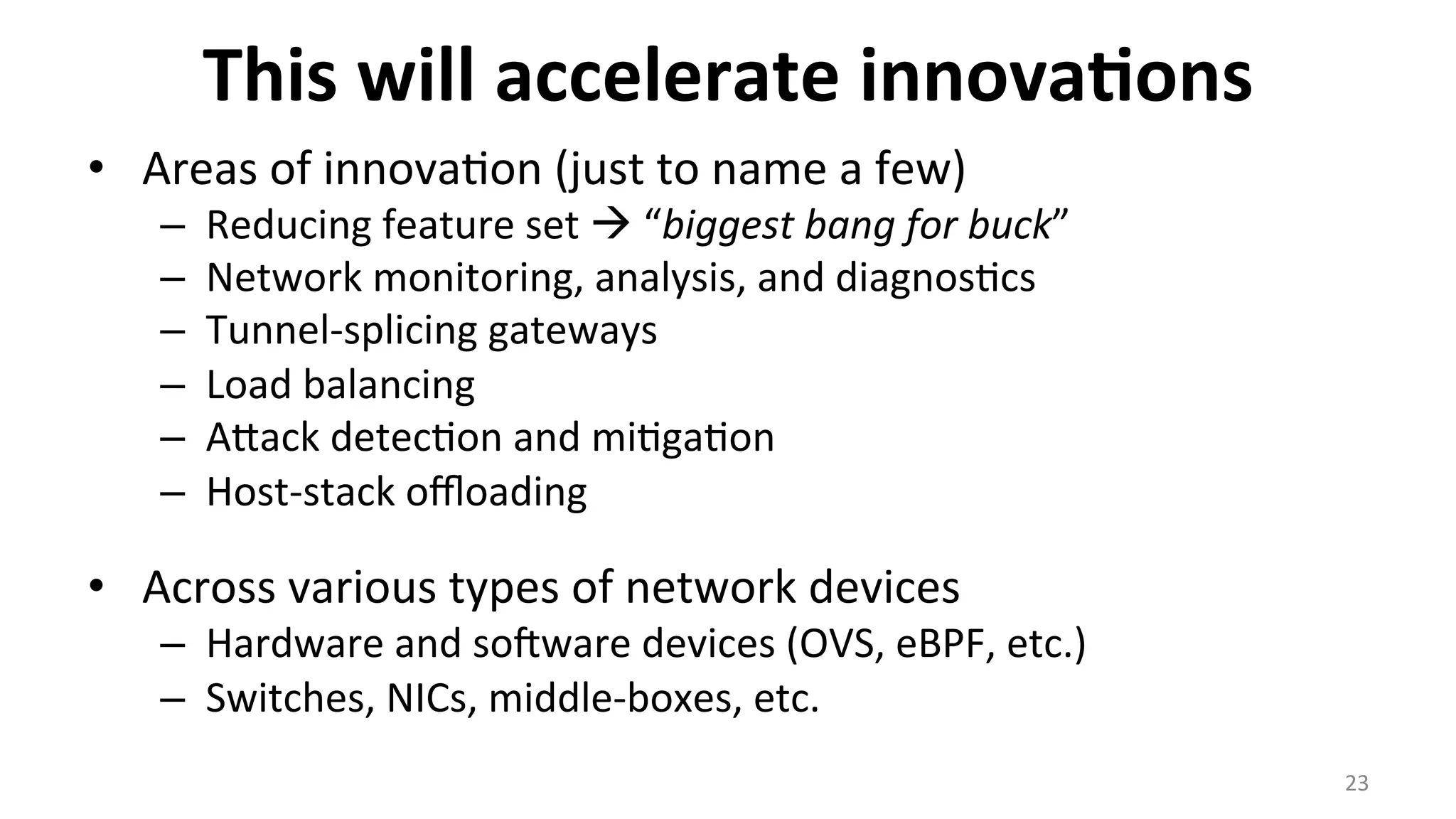 This	
  will	
  accelerate	
  innova9ons	
  
•  Areas	
  of	
  innova<on	
  (just	
  to	
  name	
  a	
  few)	
  
–  Reducing	
  feature	
  set	
  à	
  “biggest	
  bang	
  for	
  buck”	
  
–  Network	
  monitoring,	
  analysis,	
  and	
  diagnos<cs	
  
–  Tunnel-­‐splicing	
  gateways	
  
–  Load	
  balancing	
  
–  Anack	
  detec<on	
  and	
  mi<ga<on	
  
–  Host-­‐stack	
  oﬄoading	
  
•  Across	
  various	
  types	
  of	
  network	
  devices	
  
–  Hardware	
  and	
  sosware	
  devices	
  (OVS,	
  eBPF,	
  etc.)	
  
–  Switches,	
  NICs,	
  middle-­‐boxes,	
  etc.	
  
23	
  
 