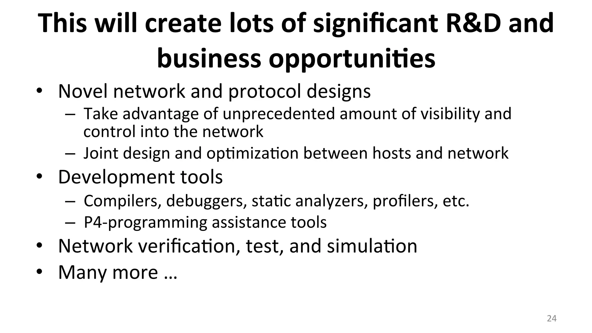This	
  will	
  create	
  lots	
  of	
  signiﬁcant	
  R&D	
  and	
  
business	
  opportuni9es	
  
•  Novel	
  network	
  and	
  protocol	
  designs	
  
–  Take	
  advantage	
  of	
  unprecedented	
  amount	
  of	
  visibility	
  and	
  
control	
  into	
  the	
  network	
  
–  Joint	
  design	
  and	
  op<miza<on	
  between	
  hosts	
  and	
  network	
  
•  Development	
  tools	
  
–  Compilers,	
  debuggers,	
  sta<c	
  analyzers,	
  proﬁlers,	
  etc.	
  
–  P4-­‐programming	
  assistance	
  tools	
  
•  Network	
  veriﬁca<on,	
  test,	
  and	
  simula<on	
  
•  Many	
  more	
  …	
  
24	
  
 