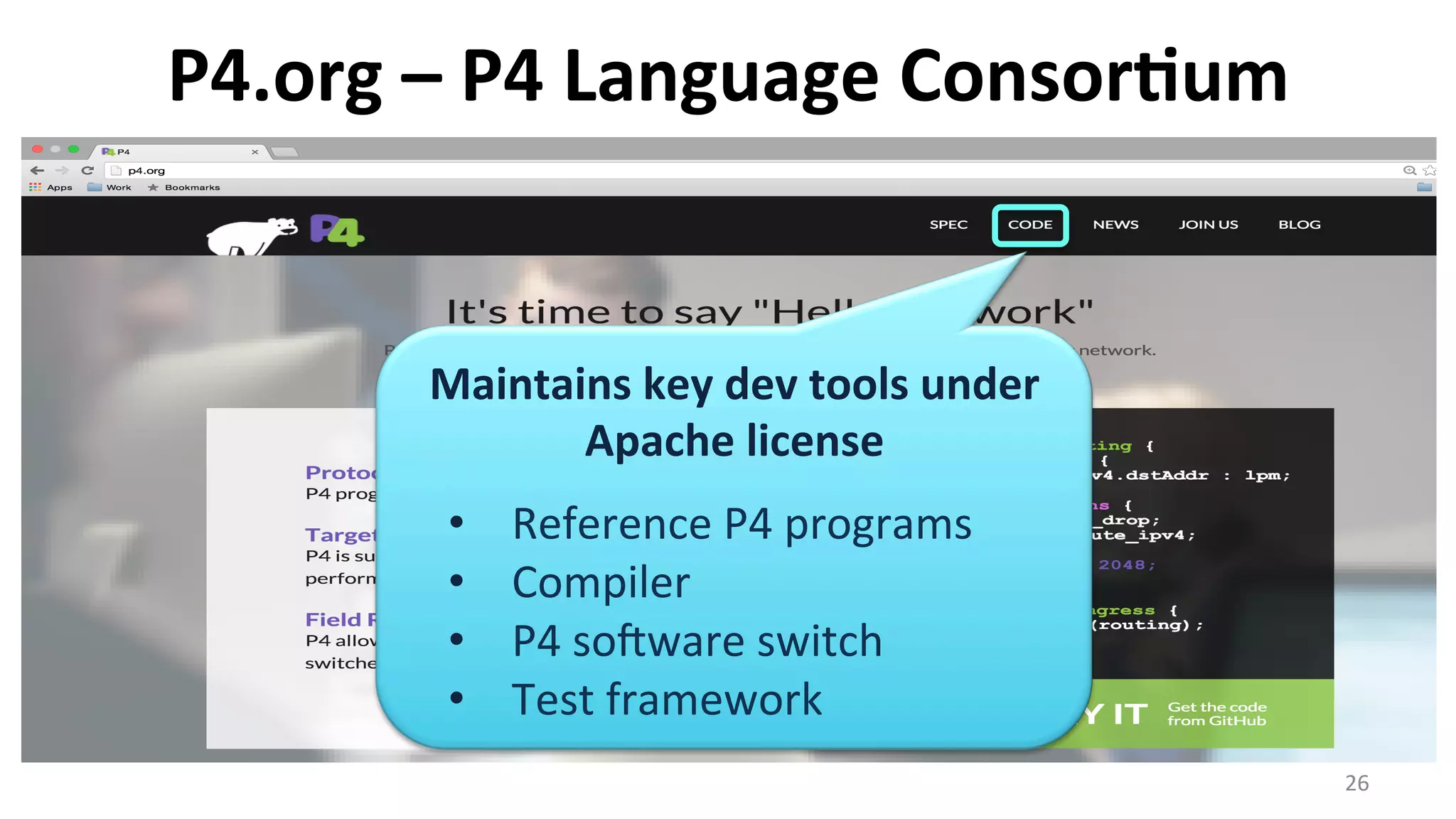 P4.org	
  –	
  P4	
  Language	
  Consor9um	
  
26	
  
Maintains	
  key	
  dev	
  tools	
  under	
  
Apache	
  license	
  
	
  
•  Reference	
  P4	
  programs	
  
•  Compiler	
  
•  P4	
  sosware	
  switch	
  
•  Test	
  framework	
  
 