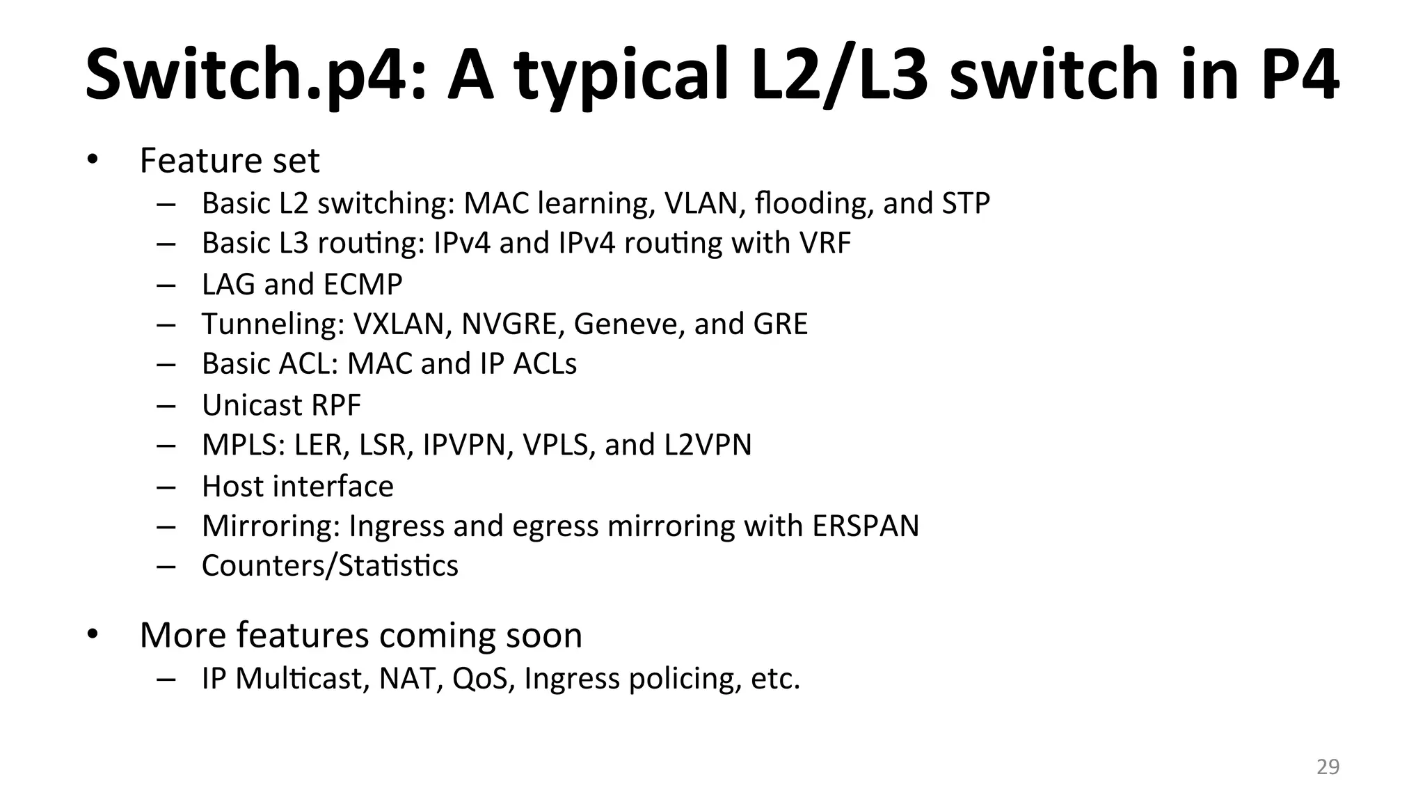 Switch.p4:	
  A	
  typical	
  L2/L3	
  switch	
  in	
  P4	
  
•  Feature	
  set	
  
–  Basic	
  L2	
  switching:	
  MAC	
  learning,	
  VLAN,	
  ﬂooding,	
  and	
  STP	
  
–  Basic	
  L3	
  rou<ng:	
  IPv4	
  and	
  IPv4	
  rou<ng	
  with	
  VRF	
  
–  LAG	
  and	
  ECMP	
  
–  Tunneling:	
  VXLAN,	
  NVGRE,	
  Geneve,	
  and	
  GRE	
  
–  Basic	
  ACL:	
  MAC	
  and	
  IP	
  ACLs	
  
–  Unicast	
  RPF	
  
–  MPLS:	
  LER,	
  LSR,	
  IPVPN,	
  VPLS,	
  and	
  L2VPN	
  
–  Host	
  interface	
  
–  Mirroring:	
  Ingress	
  and	
  egress	
  mirroring	
  with	
  ERSPAN	
  
–  Counters/Sta<s<cs	
  
•  More	
  features	
  coming	
  soon	
  
–  IP	
  Mul<cast,	
  NAT,	
  QoS,	
  Ingress	
  policing,	
  etc.	
  
29	
  
 
