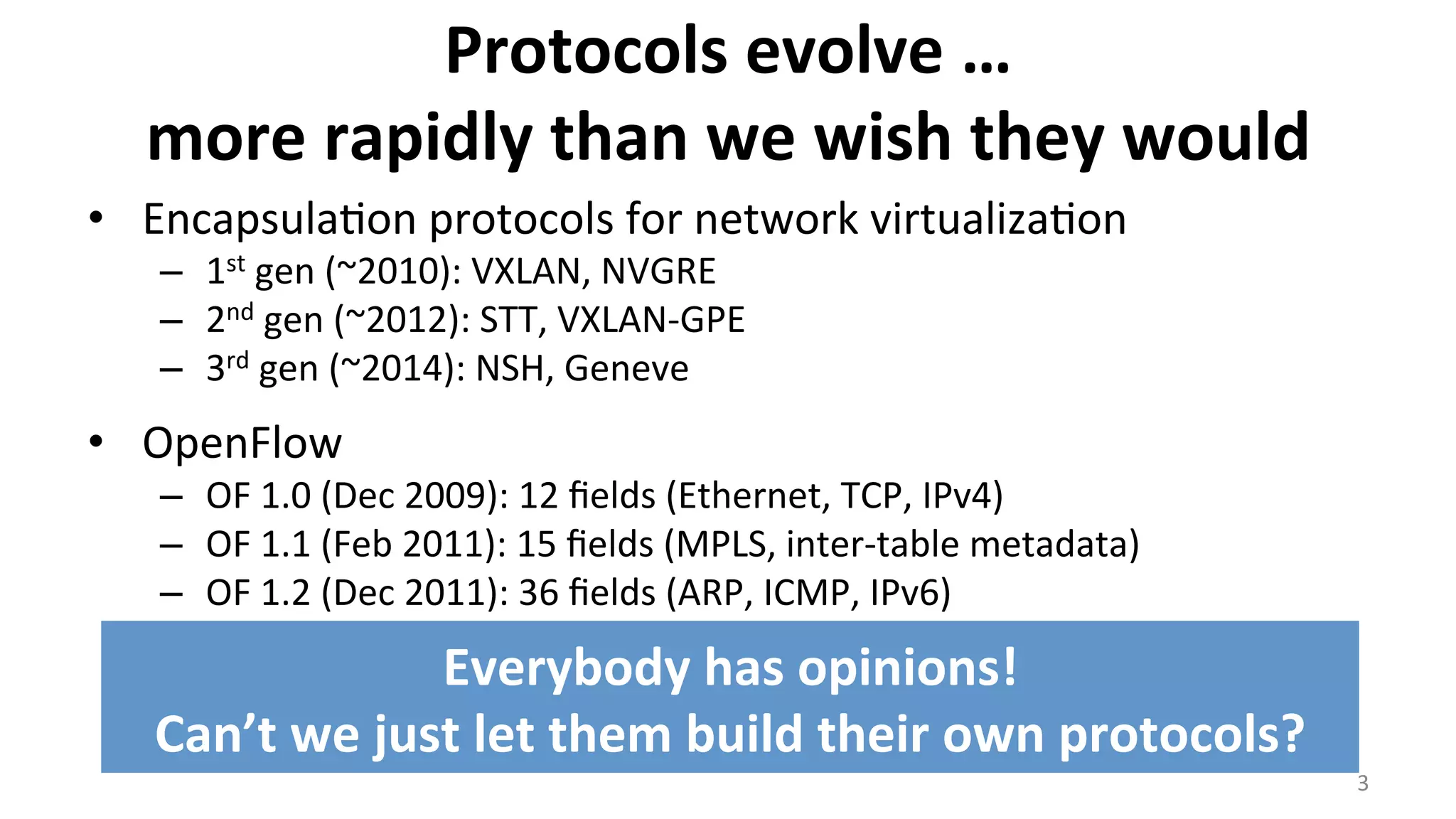 Protocols	
  evolve	
  …	
  
more	
  rapidly	
  than	
  we	
  wish	
  they	
  would	
  	
  
•  Encapsula<on	
  protocols	
  for	
  network	
  virtualiza<on	
  
–  1st	
  gen	
  (~2010):	
  VXLAN,	
  NVGRE	
  
–  2nd	
  gen	
  (~2012):	
  STT,	
  VXLAN-­‐GPE	
  
–  3rd	
  gen	
  (~2014):	
  NSH,	
  Geneve	
  
•  OpenFlow	
  
–  OF	
  1.0	
  (Dec	
  2009):	
  12	
  ﬁelds	
  (Ethernet,	
  TCP,	
  IPv4)	
  
–  OF	
  1.1	
  (Feb	
  2011):	
  15	
  ﬁelds	
  (MPLS,	
  inter-­‐table	
  metadata)	
  
–  OF	
  1.2	
  (Dec	
  2011):	
  36	
  ﬁelds	
  (ARP,	
  ICMP,	
  IPv6)	
  
–  OF	
  1.3	
  (Jun	
  2012):	
  40	
  ﬁelds	
  
–  OF	
  1.4	
  (Oct	
  2013):	
  41	
  ﬁelds	
  
–  OF	
  1.5	
  (Dec	
  2014):	
  44	
  ﬁelds	
  
3	
  
Everybody	
  has	
  opinions!	
  
Can’t	
  we	
  just	
  let	
  them	
  build	
  their	
  own	
  protocols?	
  
 