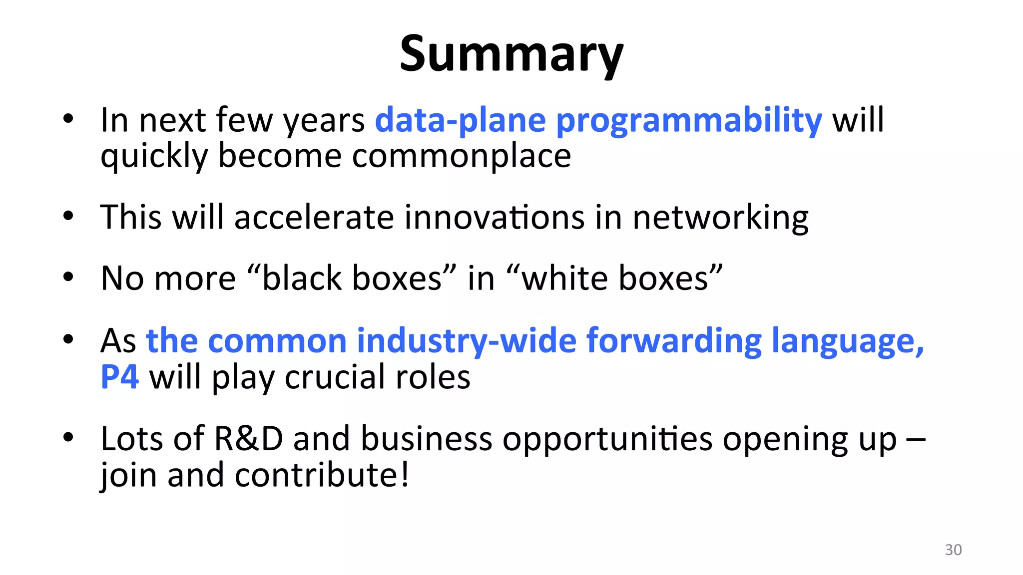 Summary	
  
•  In	
  next	
  few	
  years	
  data-­‐plane	
  programmability	
  will	
  
quickly	
  become	
  commonplace	
  
•  This	
  will	
  accelerate	
  innova<ons	
  in	
  networking	
  
•  No	
  more	
  “black	
  boxes”	
  in	
  “white	
  boxes”	
  
•  As	
  the	
  common	
  industry-­‐wide	
  forwarding	
  language,	
  
P4	
  will	
  play	
  crucial	
  roles	
  
•  Lots	
  of	
  R&D	
  and	
  business	
  opportuni<es	
  opening	
  up	
  –	
  
join	
  and	
  contribute!	
  
30	
  
 