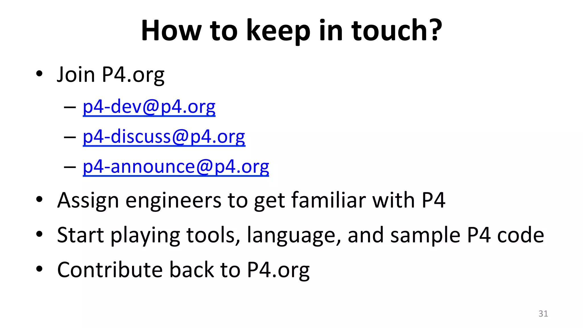 How	
  to	
  keep	
  in	
  touch?	
  
•  Join	
  P4.org	
  
–  p4-­‐dev@p4.org	
  
–  p4-­‐discuss@p4.org	
  
–  p4-­‐announce@p4.org	
  
•  Assign	
  engineers	
  to	
  get	
  familiar	
  with	
  P4	
  
•  Start	
  playing	
  tools,	
  language,	
  and	
  sample	
  P4	
  code	
  
•  Contribute	
  back	
  to	
  P4.org	
  
31	
  
 