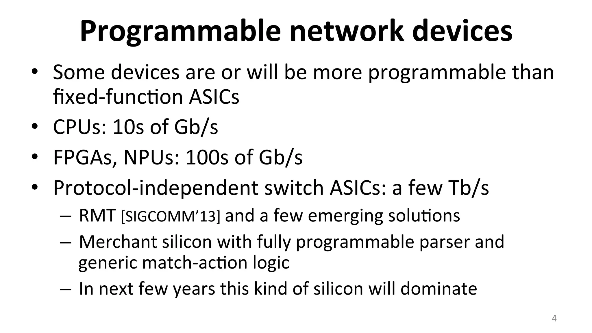 Programmable	
  network	
  devices	
  
•  Some	
  devices	
  are	
  or	
  will	
  be	
  more	
  programmable	
  than	
  
ﬁxed-­‐func<on	
  ASICs	
  
•  CPUs:	
  10s	
  of	
  Gb/s	
  
•  FPGAs,	
  NPUs:	
  100s	
  of	
  Gb/s	
  
•  Protocol-­‐independent	
  switch	
  ASICs:	
  a	
  few	
  Tb/s	
  
–  RMT	
  [SIGCOMM’13]	
  and	
  a	
  few	
  emerging	
  solu<ons	
  
–  Merchant	
  silicon	
  with	
  fully	
  programmable	
  parser	
  and	
  
generic	
  match-­‐ac<on	
  logic	
  
–  In	
  next	
  few	
  years	
  this	
  kind	
  of	
  silicon	
  will	
  dominate	
  
4	
  
 