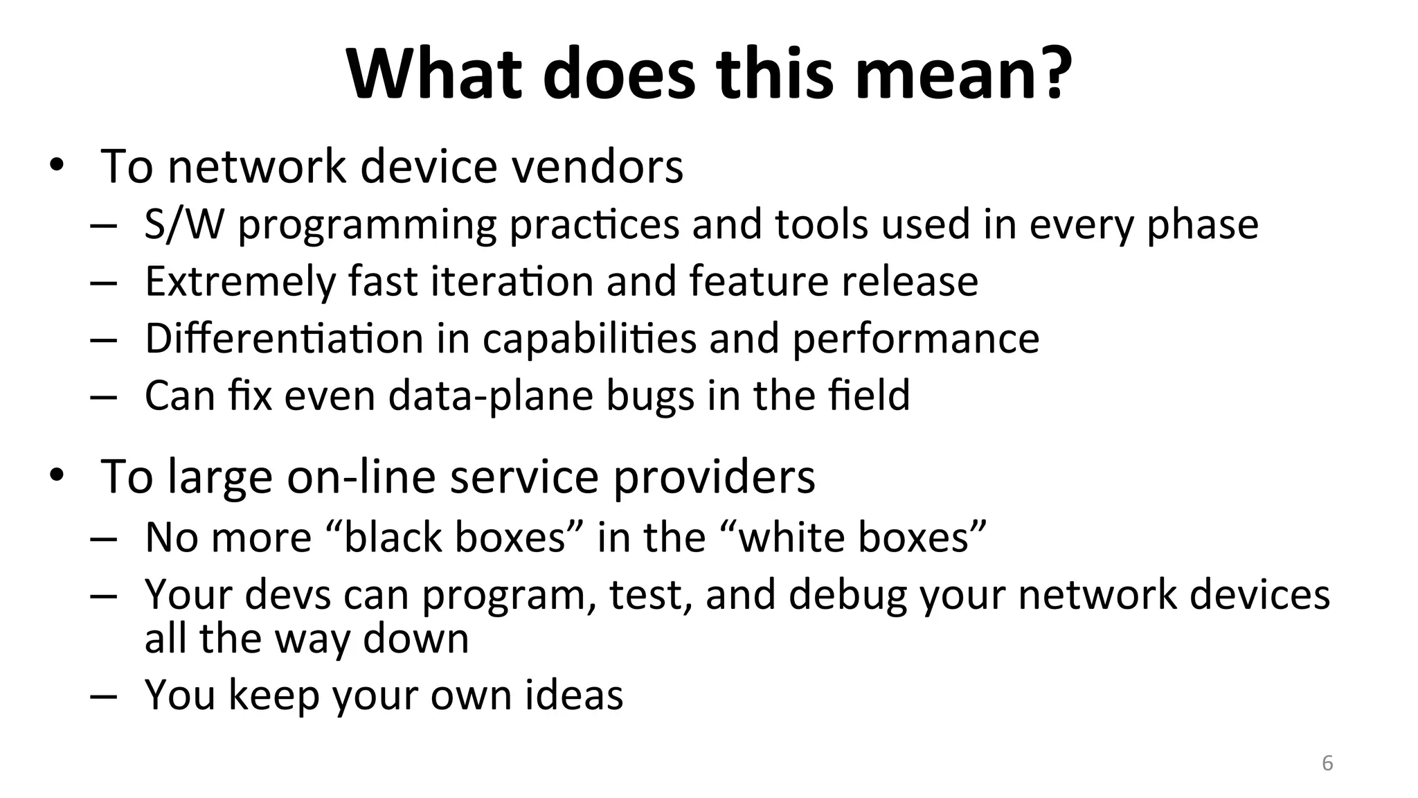 What	
  does	
  this	
  mean?	
  
•  To	
  network	
  device	
  vendors	
  
–  S/W	
  programming	
  prac<ces	
  and	
  tools	
  used	
  in	
  every	
  phase	
  
–  Extremely	
  fast	
  itera<on	
  and	
  feature	
  release	
  
–  Diﬀeren<a<on	
  in	
  capabili<es	
  and	
  performance	
  
–  Can	
  ﬁx	
  even	
  data-­‐plane	
  bugs	
  in	
  the	
  ﬁeld	
  
•  To	
  large	
  on-­‐line	
  service	
  providers	
  
–  No	
  more	
  “black	
  boxes”	
  in	
  the	
  “white	
  boxes”	
  
–  Your	
  devs	
  can	
  program,	
  test,	
  and	
  debug	
  your	
  network	
  devices	
  
all	
  the	
  way	
  down	
  
–  You	
  keep	
  your	
  own	
  ideas	
  
6	
  
 