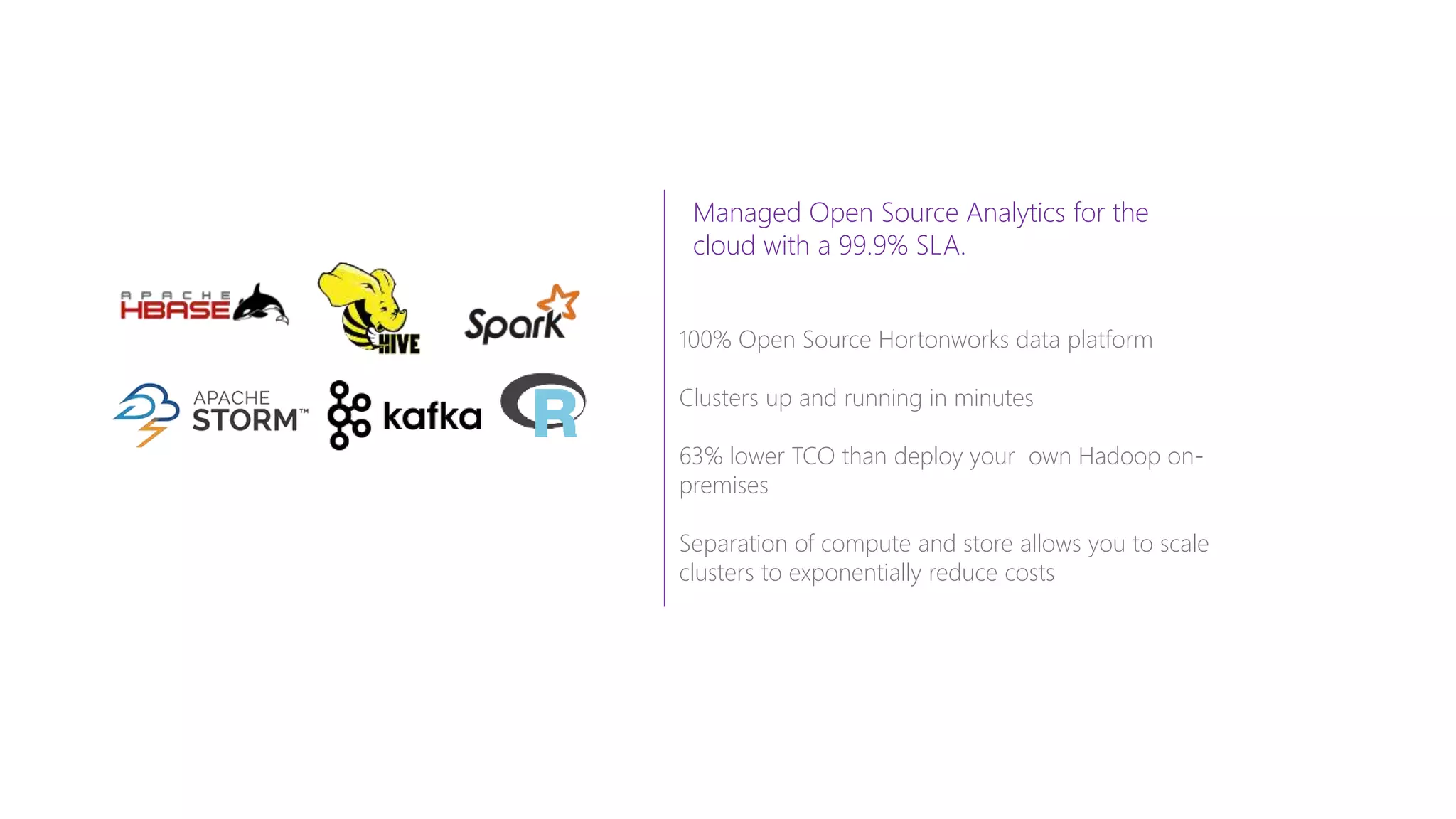 Managed Open Source Analytics for the
cloud with a 99.9% SLA.
100% Open Source Hortonworks data platform
Clusters up and running in minutes
63% lower TCO than deploy your own Hadoop on-
premises
Separation of compute and store allows you to scale
clusters to exponentially reduce costs
 